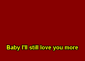 Baby I'll still love you more