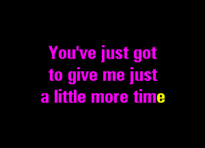 You've just got

to give me just
a little more time