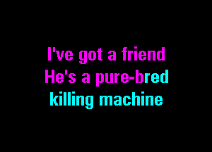 I've got a friend

He's a pure-hred
killing machine