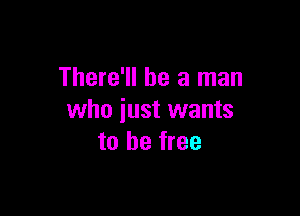 There'll be a man

who iust wants
to be free