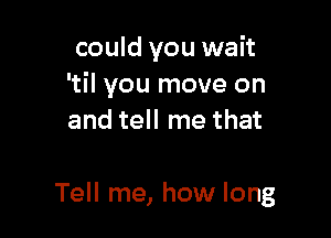 could you wait
'til you move on
and tell me that

Tell me, how long