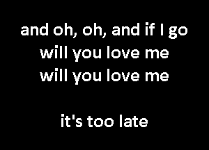 and oh, oh, and if I go
will you love me

at
it's too late
it's too late