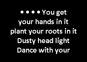 0 0 0 0 You get
your hands in it

plant your roots in it
Dusty head light
Dance with your