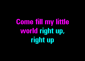 Come fill my little

world right up,
right up