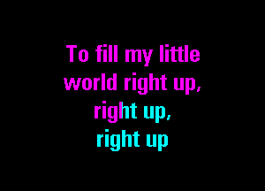 To fill my little
world right up,

right up,
right up