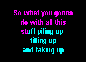 So what you gonna
do with all this

stuff piling up,
filling up
and taking up