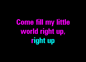 Come fill my little

world right up,
right up