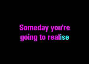 Someday you're

going to realise
