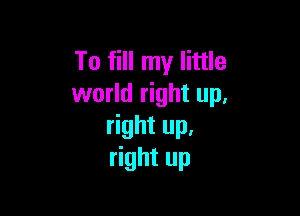 To fill my little
world right up,

right up,
right up