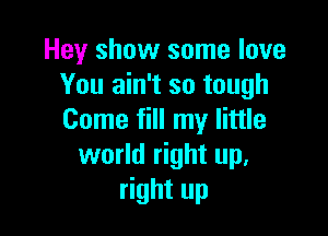 Hey show some love
You ain't so tough

Come fill my little
world right up.
right up