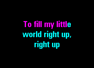 To fill my little

world right up,
right up