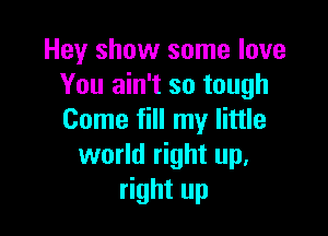 Hey show some love
You ain't so tough

Come fill my little
world right up.
right up