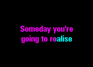 Someday you're

going to realise