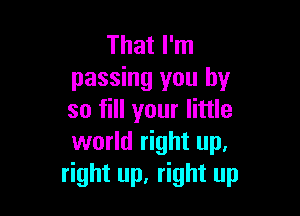 That I'm
passing you by

so fill your little
world right up.
right up, right up