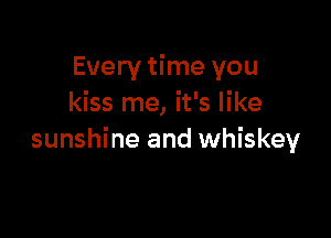 Every time you
kiss me, it's like

sunshine and whiskey