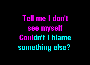 Tell me I don't
see myself

Couldn't I blame
something else?