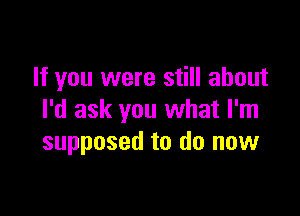 If you were still about

I'd ask you what I'm
supposed to do now