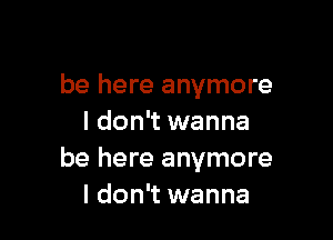 be here anymore

I don't wanna
be here anymore
I don't wanna