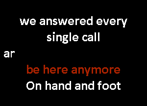 we answered every
single call

be here anymore
On hand and foot