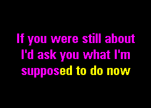 If you were still about

I'd ask you what I'm
supposed to do now