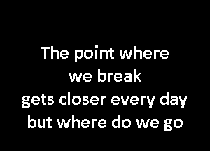 The point where

we break
gets closer every day
but where do we go