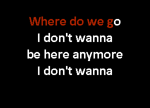 Where do we go
I don't wanna

be here anymore
I don't wanna