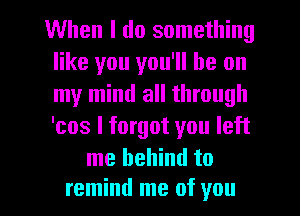 When I do something
like you you'll be on
my mind all through
'cos I forgot you left

me behind to

remind me of you I