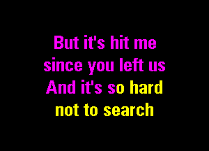 But it's hit me
since you left us

And it's so hard
not to search