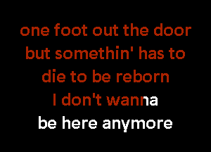 one foot out the door
but somethin' has to
die to be reborn
I don't wanna
be here anymore