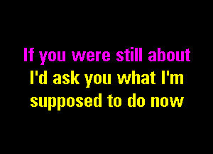 If you were still about

I'd ask you what I'm
supposed to do now