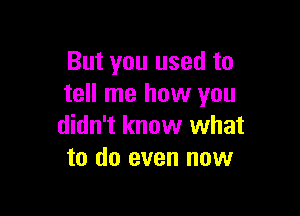 But you used to
tell me how you

didn't know what
to do even now