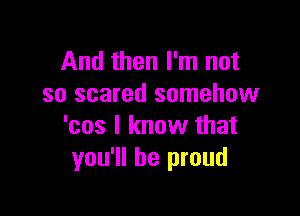 And then I'm not
so scared somehow

'cos I know that
you'll be proud