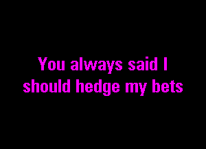 You always said I

should hedge my bets