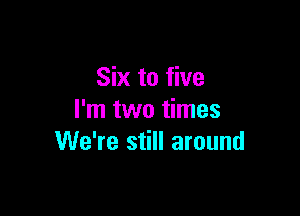 Six to five

I'm two times
We're still around