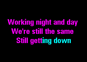 Working night and day

We're still the same
Still getting down