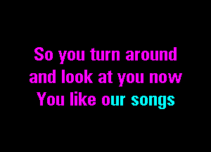 So you turn around

and look at you now
You like our songs