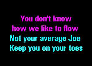 You don't know
how we like to flow

Not your average Joe
Keep you on your toes