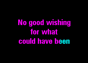 No good wishing

for what
could have been