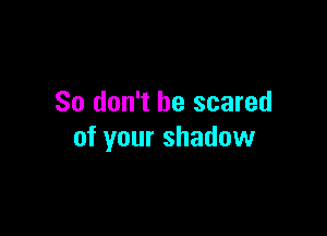 So don't be scared

of your shadow