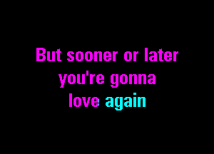 But sooner or later

you're gonna
love again