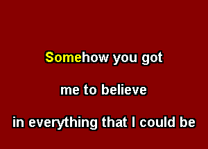 Somehow you got

me to believe

in everything that I could be