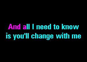 And all I need to know

is you'll change with me