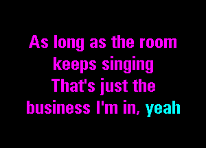 As long as the room
keeps singing

That's just the
business I'm in, yeah