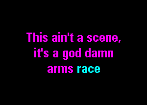 This ain't a scene,

it's a god damn
arms race