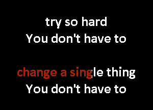 get up, get up

You don't have to
change a single thing
You don't have to