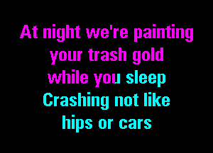 At night we're painting
your trash gold

while you sleep
Crashing not like
hips or cars