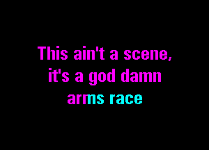 This ain't a scene,

it's a god damn
arms race