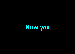 Now you