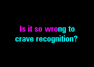 Is it so wrong to

crave recognition?
