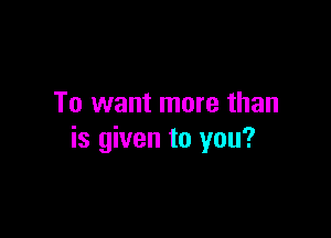 To want more than

is given to you?